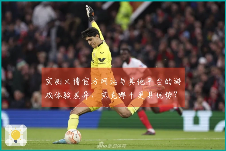 实测火博官方网站与其他平台的游戏体验差异，究竟哪个更具优势？