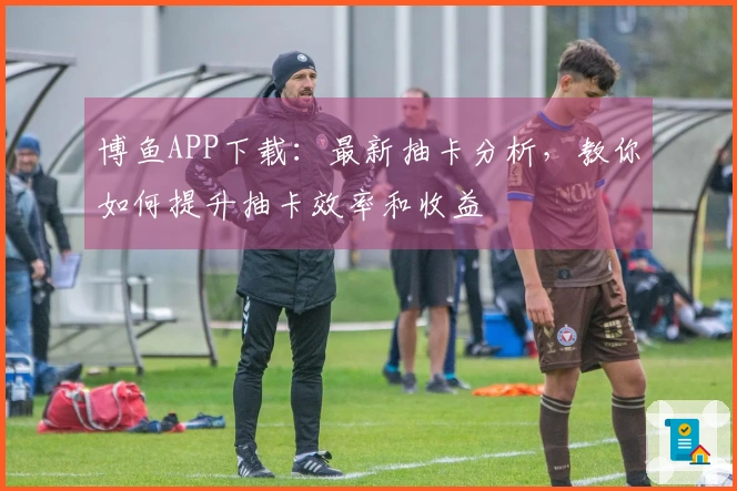 博鱼APP下载：最新抽卡分析，教你如何提升抽卡效率和收益