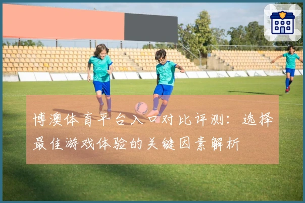 博澳体育平台入口对比评测：选择最佳游戏体验的关键因素解析