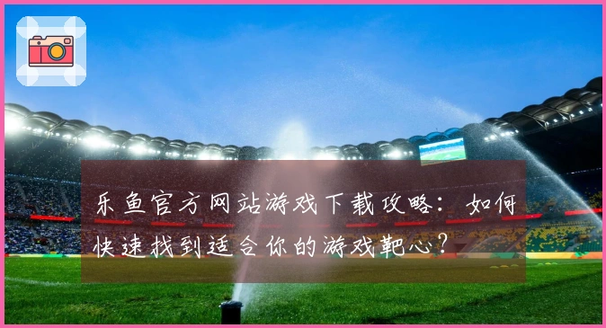 乐鱼官方网站游戏下载攻略：如何快速找到适合你的游戏靶心？