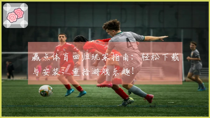赢点体育回归玩家指南：轻松下载与安装，重拾游戏乐趣！