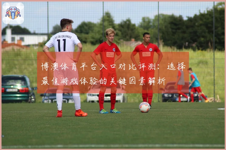 博澳体育平台入口对比评测：选择最佳游戏体验的关键因素解析
