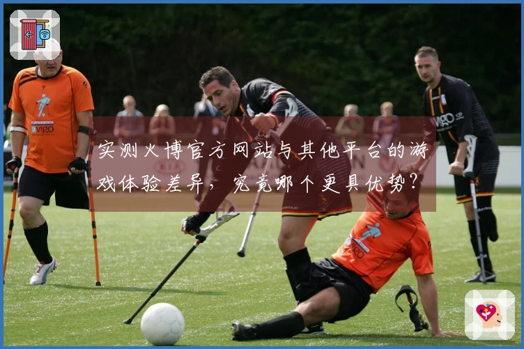 实测火博官方网站与其他平台的游戏体验差异，究竟哪个更具优势？